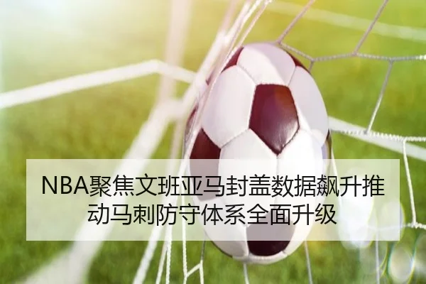 NBA聚焦文班亚马封盖数据飙升推动马刺防守体系全面升级