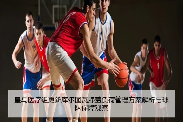 皇马医疗组更新库尔图瓦膝盖负荷管理方案解析与球队保障观察