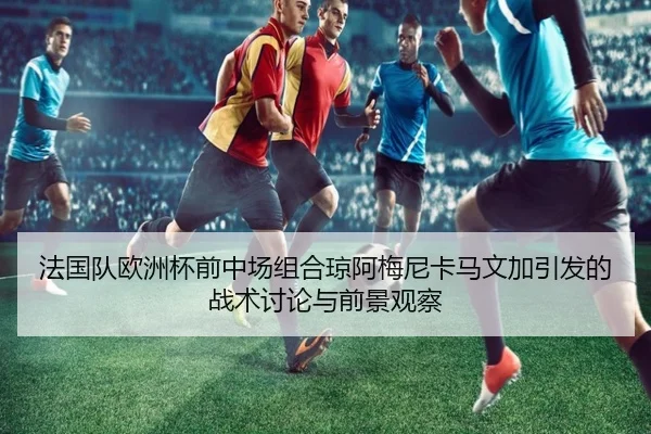 法国队欧洲杯前中场组合琼阿梅尼卡马文加引发的战术讨论与前景观察