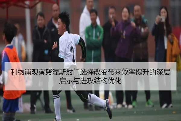 利物浦观察努涅斯射门选择改变带来效率提升的深层启示与进攻结构优化
