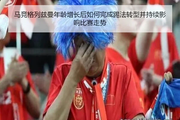 马竞格列兹曼年龄增长后如何完成踢法转型并持续影响比赛走势
