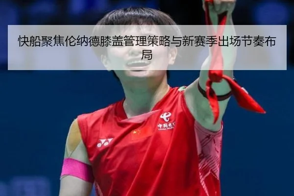 快船聚焦伦纳德膝盖管理策略与新赛季出场节奏布局