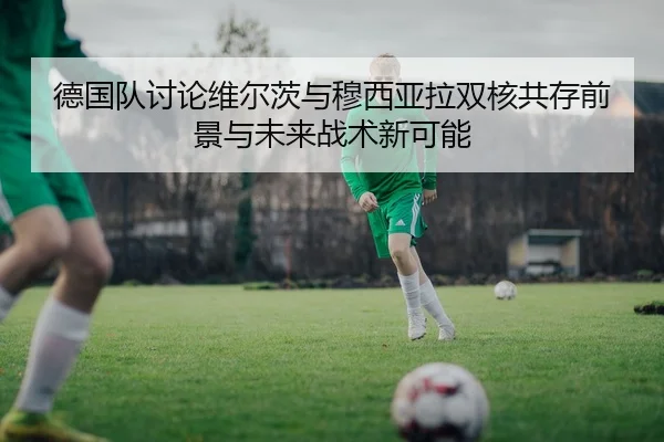 德国队讨论维尔茨与穆西亚拉双核共存前景与未来战术新可能