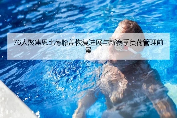 76人聚焦恩比德膝盖恢复进展与新赛季负荷管理前景