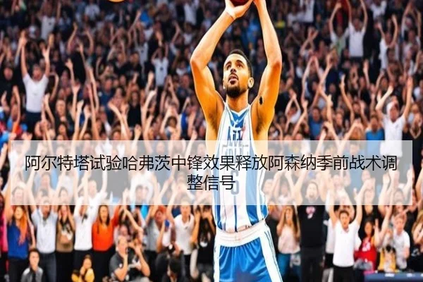 阿尔特塔试验哈弗茨中锋效果释放阿森纳季前战术调整信号