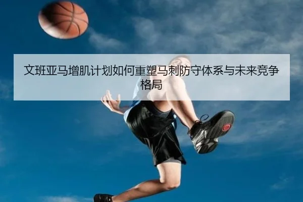 文班亚马增肌计划如何重塑马刺防守体系与未来竞争格局