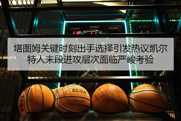 塔图姆关键时刻出手选择引发热议凯尔特人末段进攻层次面临严峻考验